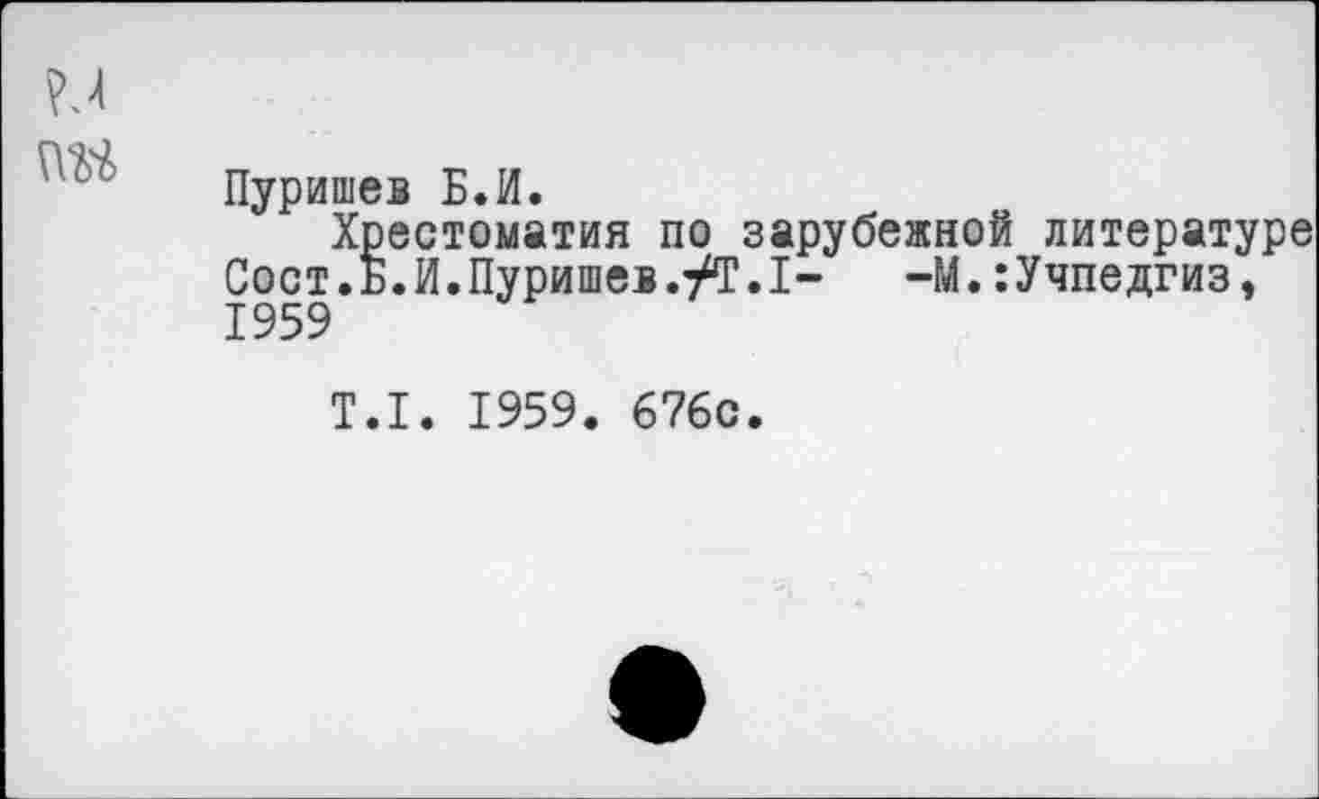 ﻿Пуришев Б.И.
Хрестоматия по зарубежной литературе Сост.Б.И.Пуришев.ут.1- -М.:Учпедгизэ 1959
Т.1. 1959. 676с.